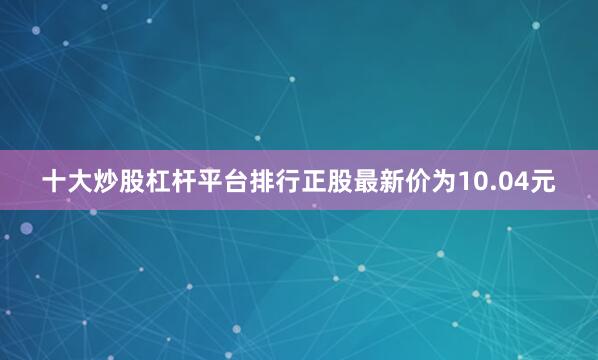 十大炒股杠杆平台排行正股最新价为10.04元