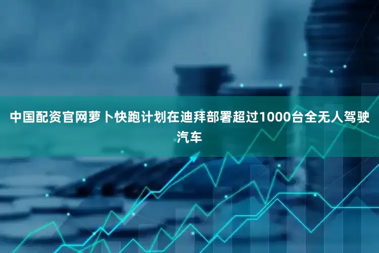 中国配资官网萝卜快跑计划在迪拜部署超过1000台全无人驾驶汽车
