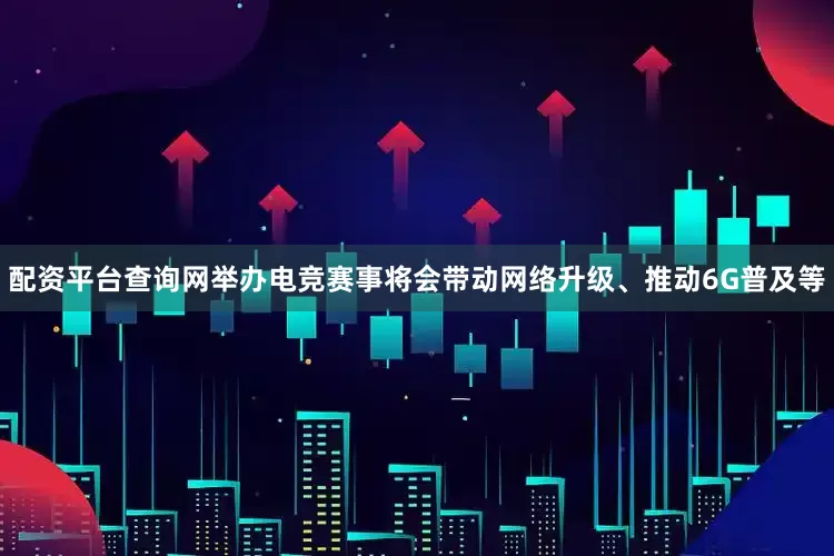 配资平台查询网举办电竞赛事将会带动网络升级、推动6G普及等