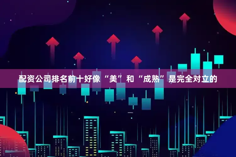 配资公司排名前十好像 “美” 和 “成熟” 是完全对立的