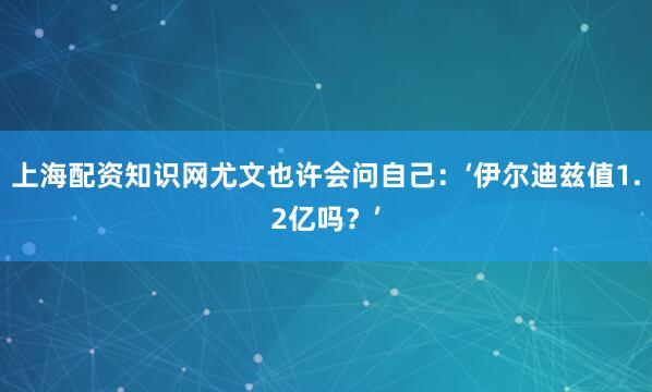 上海配资知识网尤文也许会问自己:‘伊尔迪兹值1.2亿吗?’