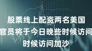 股票线上配资两名美国高级官员将于今日晚些时候访问加沙