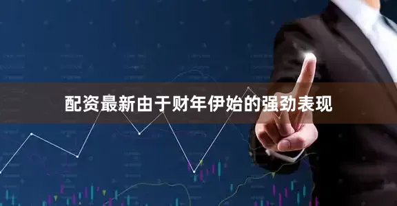 配资最新由于财年伊始的强劲表现