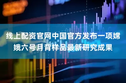 线上配资官网中国官方发布一项嫦娥六号月背样品最新研究成果