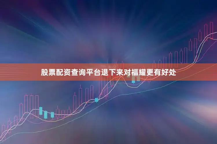 股票配资查询平台退下来对福耀更有好处